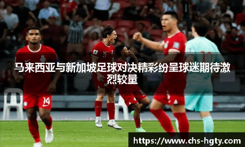 马来西亚与新加坡足球对决精彩纷呈球迷期待激烈较量