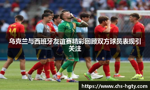 乌克兰与西班牙友谊赛精彩回顾双方球员表现引关注
