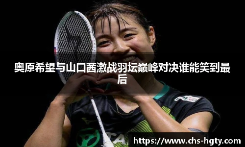 奥原希望与山口茜激战羽坛巅峰对决谁能笑到最后